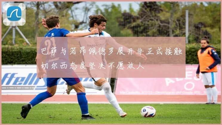 巴萨与若昂佩德罗展开非正式接触切尔西态度坚决不愿放人