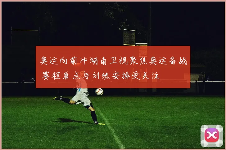 奥运向前冲湖南卫视聚焦奥运备战 赛程看点与训练安排受关注