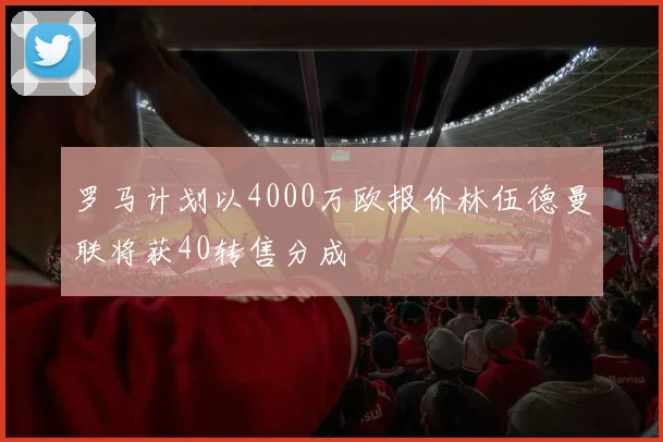 罗马计划以4000万欧报价林伍德曼联将获40转售分成