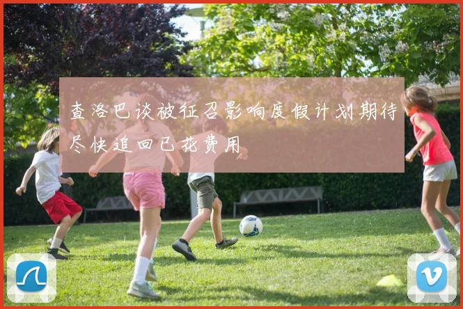 查洛巴谈被征召影响度假计划期待尽快追回已花费用