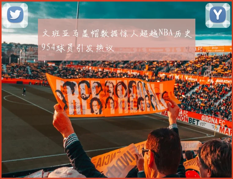 文班亚马盖帽数据惊人超越NBA历史954球员引发热议