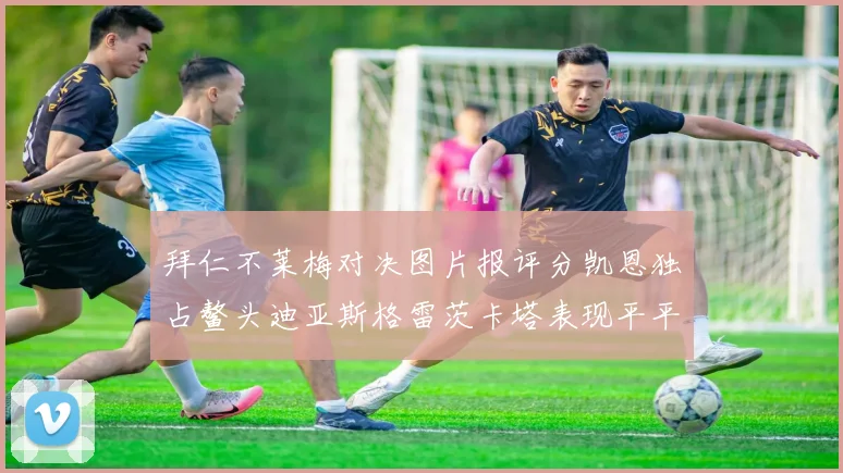 拜仁不莱梅对决图片报评分凯恩独占鳌头迪亚斯格雷茨卡塔表现平平